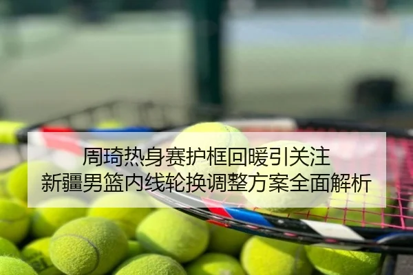 周琦热身赛护框回暖引关注 新疆男篮内线轮换调整方案全面解析