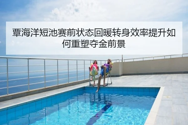 覃海洋短池赛前状态回暖转身效率提升如何重塑夺金前景